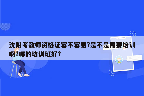 沈阳考教师资格证容不容易?是不是需要培训啊?哪的培训班好?