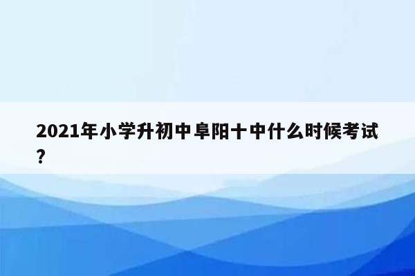 2021年小学升初中阜阳十中什么时候考试?