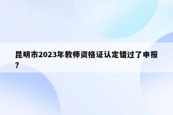 昆明市2023年教师资格证认定错过了申报?