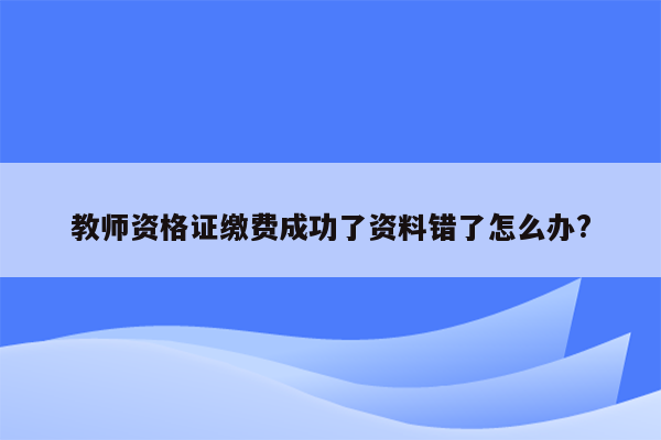 教师资格证缴费成功了资料错了怎么办?