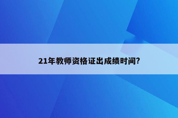 21年教师资格证出成绩时间?