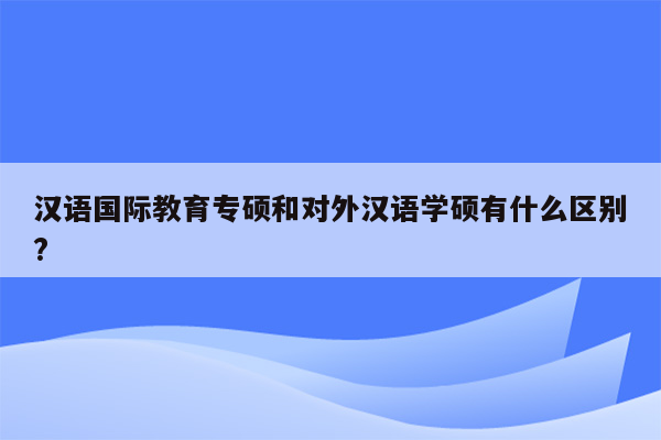 汉语国际教育专硕和对外汉语学硕有什么区别?