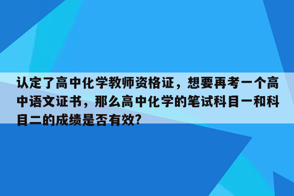 认定了高中化学教师资格证，想要再考一个高中语文证书，那么高中化学的笔试科目一和科目二的成绩是否有效?