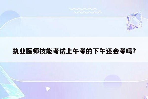 执业医师技能考试上午考的下午还会考吗?