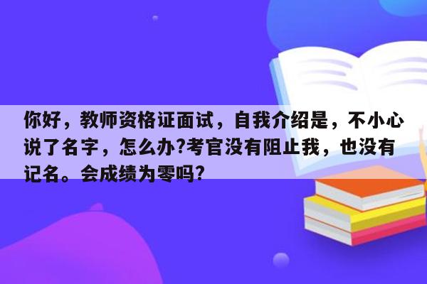 你好，教师资格证面试，自我介绍是，不小心说了名字，怎么办?考官没有阻止我，也没有记名。会成绩为零吗?