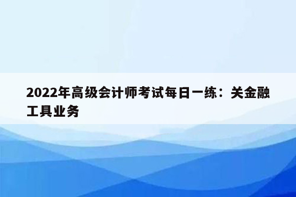 2022年高级会计师考试每日一练：关金融工具业务