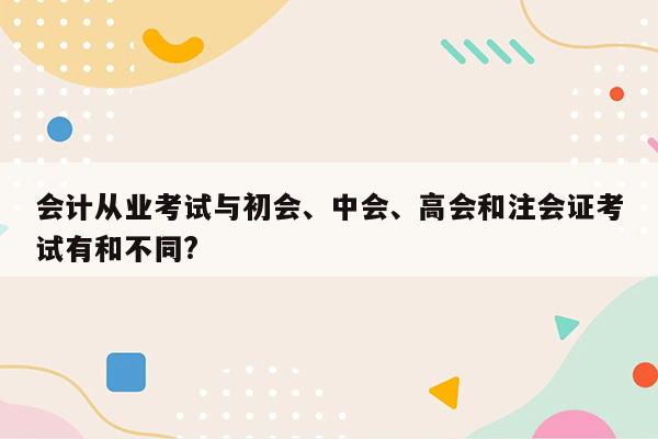 会计从业考试与初会、中会、高会和注会证考试有和不同?