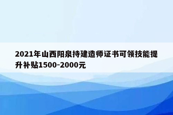 2021年山西阳泉持建造师证书可领技能提升补贴1500-2000元