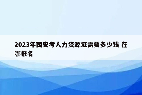 2023年西安考人力资源证需要多少钱 在哪报名