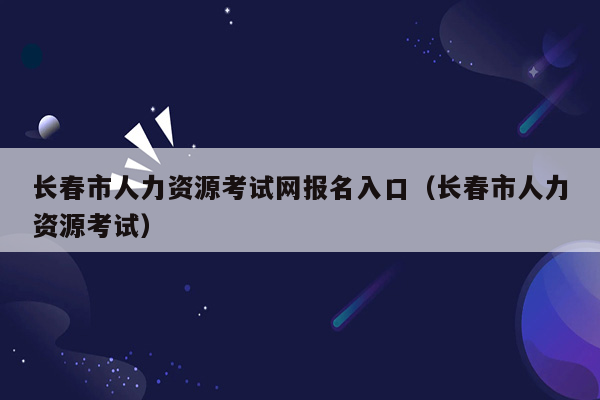 长春市人力资源考试网报名入口（长春市人力资源考试）