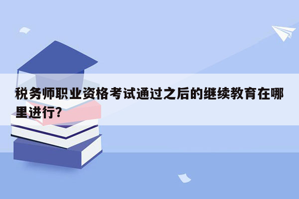 税务师职业资格考试通过之后的继续教育在哪里进行？