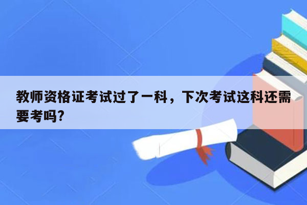 教师资格证考试过了一科，下次考试这科还需要考吗?