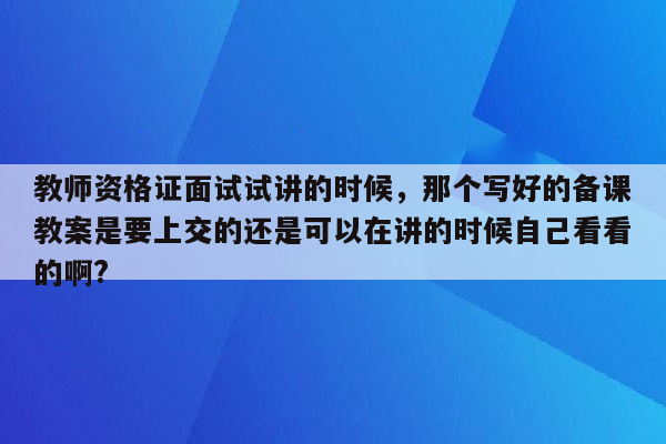 教师资格证面试试讲的时候，那个写好的备课教案是要上交的还是可以在讲的时候自己看看的啊?