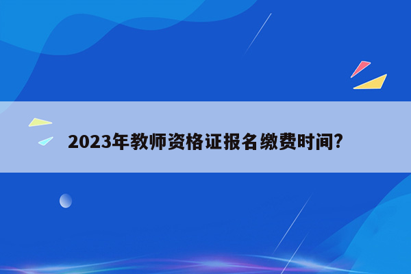 2023年教师资格证报名缴费时间?