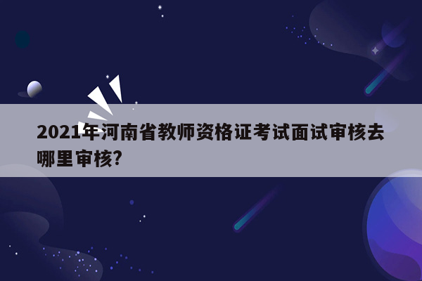 2021年河南省教师资格证考试面试审核去哪里审核?