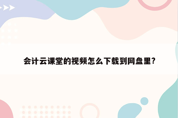 会计云课堂的视频怎么下载到网盘里?