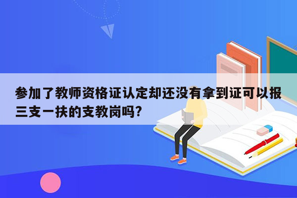 参加了教师资格证认定却还没有拿到证可以报三支一扶的支教岗吗?