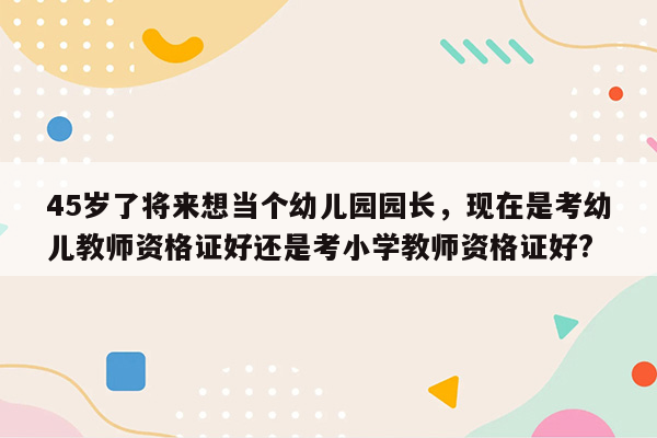 45岁了将来想当个幼儿园园长，现在是考幼儿教师资格证好还是考小学教师资格证好?