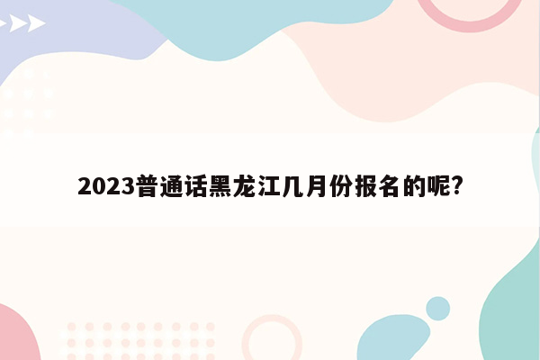 2023普通话黑龙江几月份报名的呢?