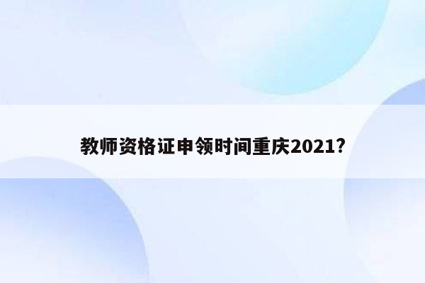 教师资格证申领时间重庆2021?