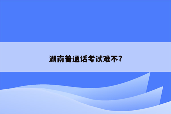 湖南普通话考试难不?