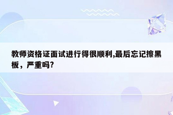 教师资格证面试进行得很顺利,最后忘记擦黑板，严重吗?