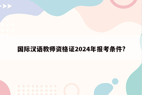 国际汉语教师资格证2024年报考条件?