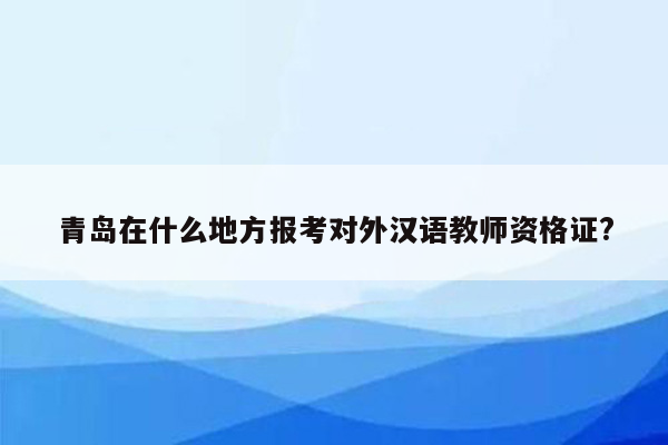 青岛在什么地方报考对外汉语教师资格证?