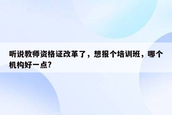 听说教师资格证改革了，想报个培训班，哪个机构好一点?