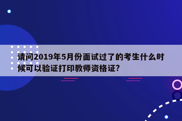 请问2019年5月份面试过了的考生什么时候可以验证打印教师资格证?