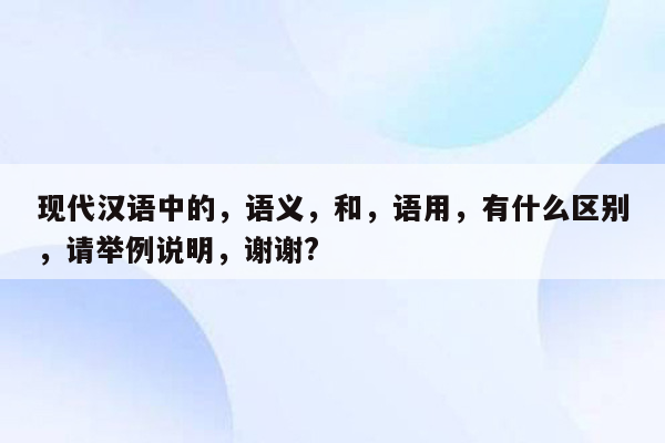 现代汉语中的，语义，和，语用，有什么区别，请举例说明，谢谢?