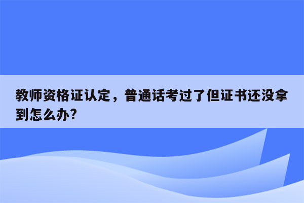 教师资格证认定，普通话考过了但证书还没拿到怎么办?