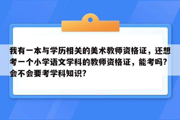 我有一本与学历相关的美术教师资格证，还想考一个小学语文学科的教师资格证，能考吗?会不会要考学科知识?