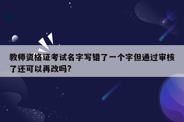 教师资格证考试名字写错了一个字但通过审核了还可以再改吗?