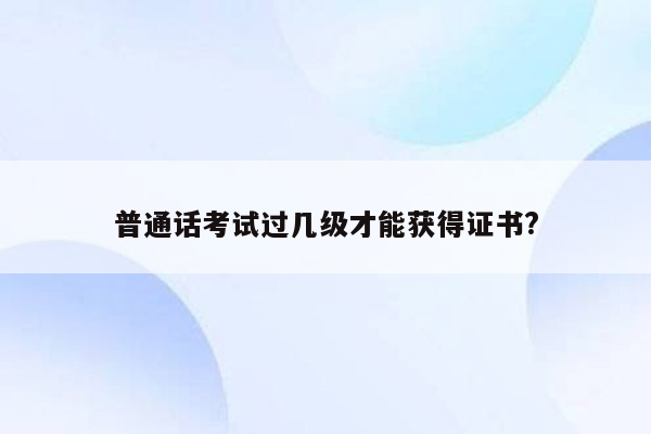 普通话考试过几级才能获得证书?