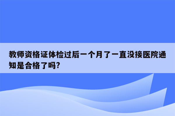 教师资格证体检过后一个月了一直没接医院通知是合格了吗?