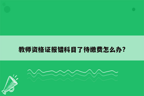 教师资格证报错科目了待缴费怎么办?