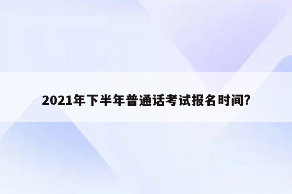 2021年下半年普通话考试报名时间?