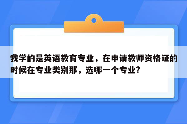 我学的是英语教育专业，在申请教师资格证的时候在专业类别那，选哪一个专业?