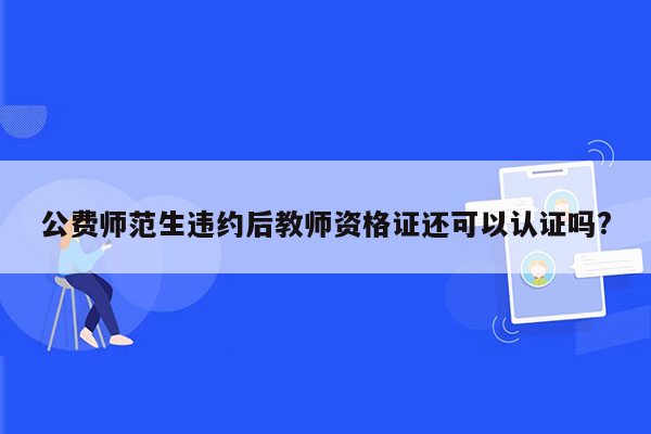 公费师范生违约后教师资格证还可以认证吗?