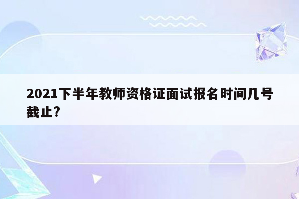 2021下半年教师资格证面试报名时间几号截止?