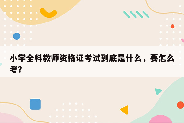 小学全科教师资格证考试到底是什么，要怎么考?