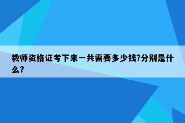 教师资格证考下来一共需要多少钱?分别是什么?