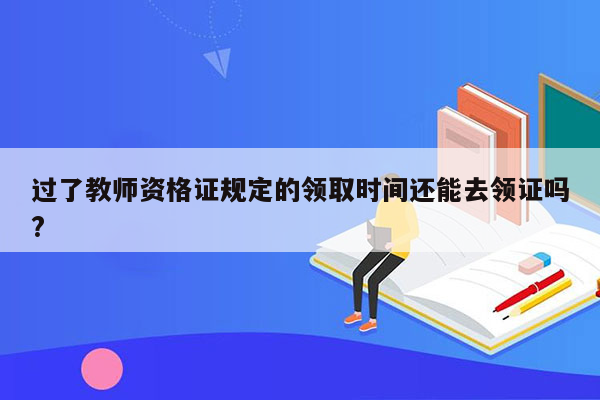 过了教师资格证规定的领取时间还能去领证吗?