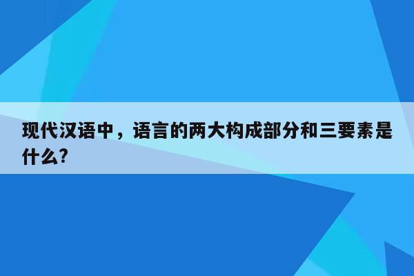 现代汉语中，语言的两大构成部分和三要素是什么?