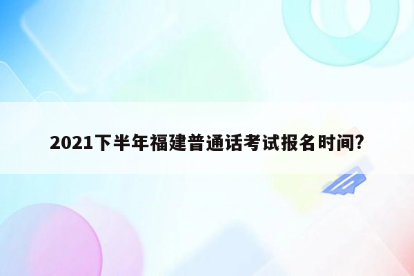 2021下半年福建普通话考试报名时间?