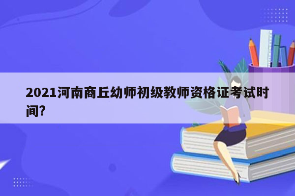 2021河南商丘幼师初级教师资格证考试时间?