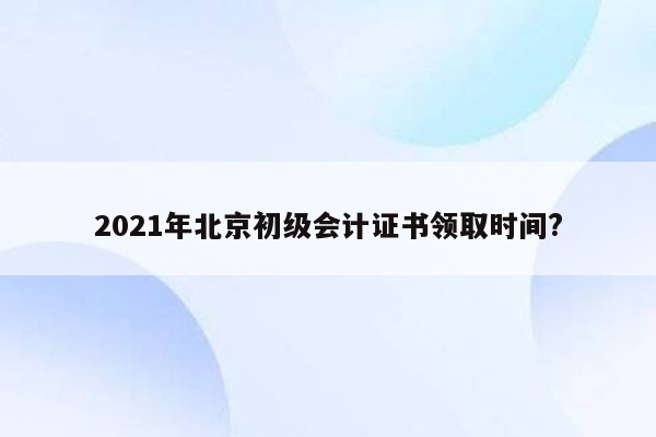 2021年北京初级会计证书领取时间?