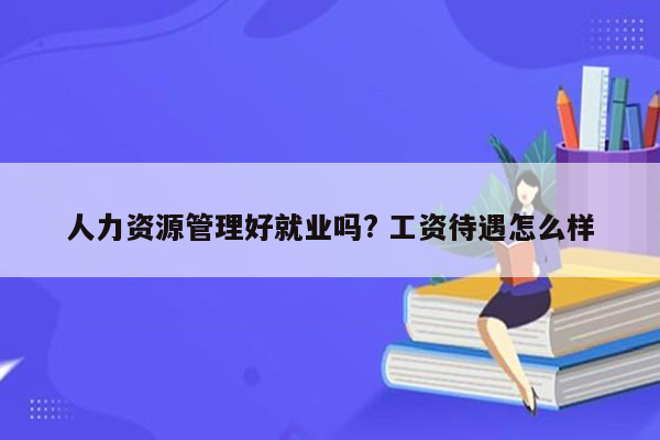 人力资源管理好就业吗? 工资待遇怎么样