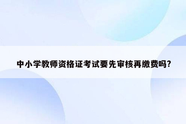 中小学教师资格证考试要先审核再缴费吗?